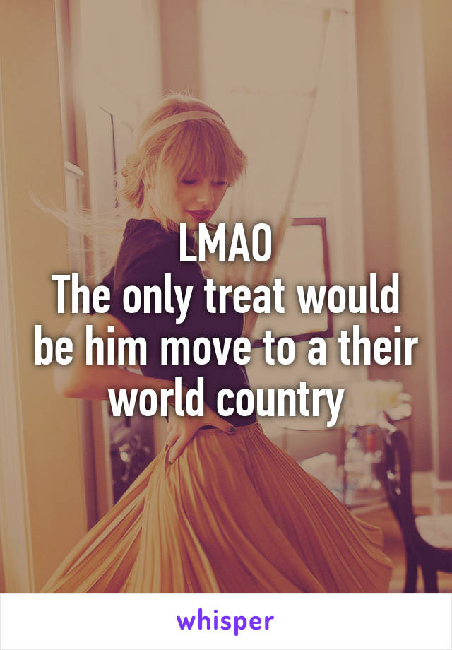 LMAO
The only treat would be him move to a their world country