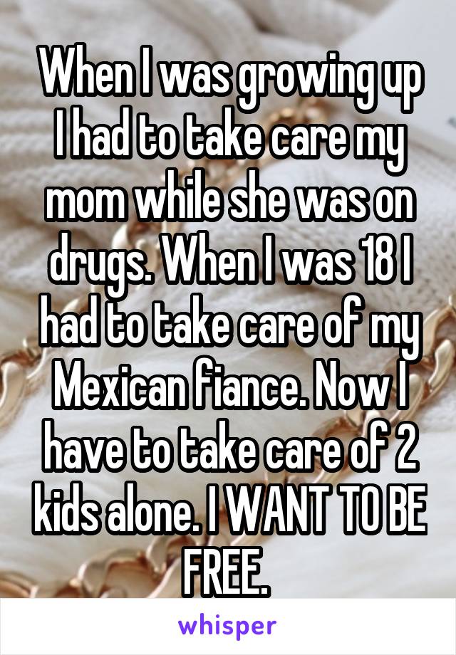 When I was growing up I had to take care my mom while she was on drugs. When I was 18 I had to take care of my Mexican fiance. Now I have to take care of 2 kids alone. I WANT TO BE FREE. 