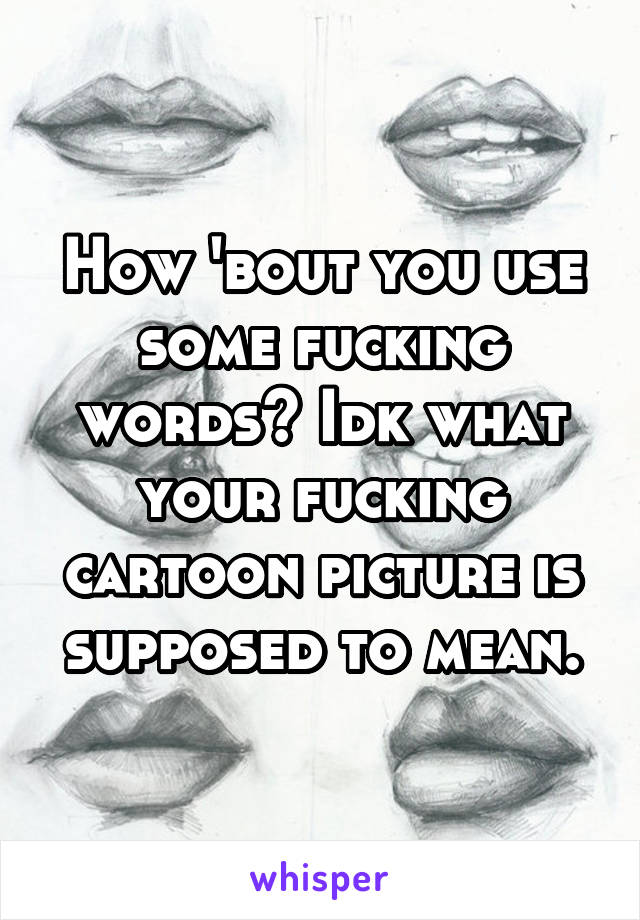 How 'bout you use some fucking words? Idk what your fucking cartoon picture is supposed to mean.