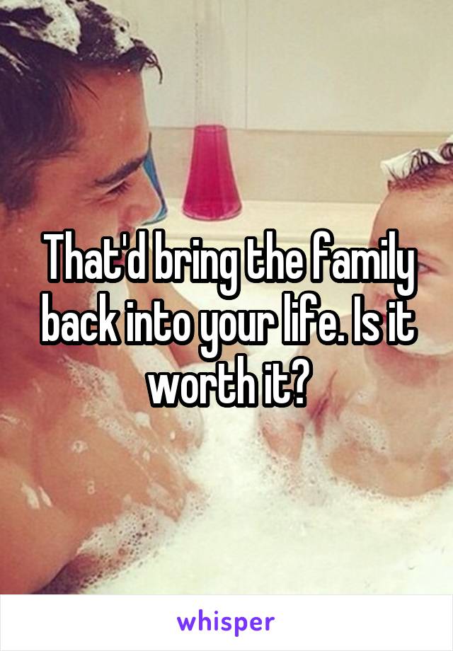 That'd bring the family back into your life. Is it worth it?
