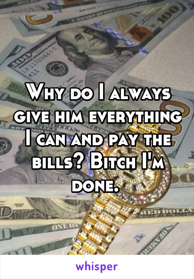 Why do I always give him everything I can and pay the bills? Bitch I'm done. 