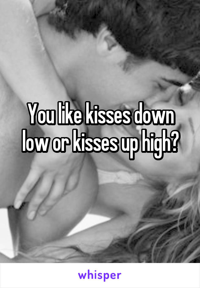 You like kisses down low or kisses up high?
