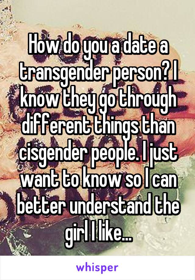 How do you a date a transgender person? I know they go through different things than cisgender people. I just want to know so I can better understand the girl I like...