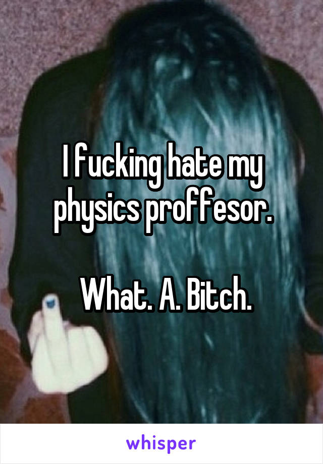 I fucking hate my physics proffesor.

 What. A. Bitch.