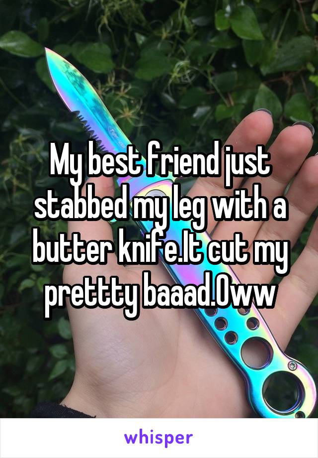 My best friend just stabbed my leg with a butter knife.It cut my prettty baaad.Oww