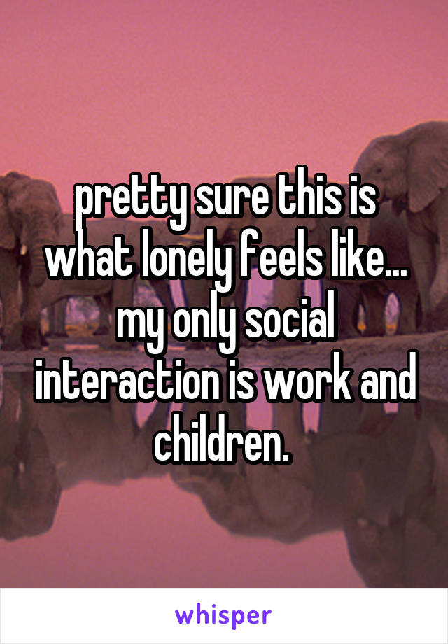 pretty sure this is what lonely feels like... my only social interaction is work and children. 