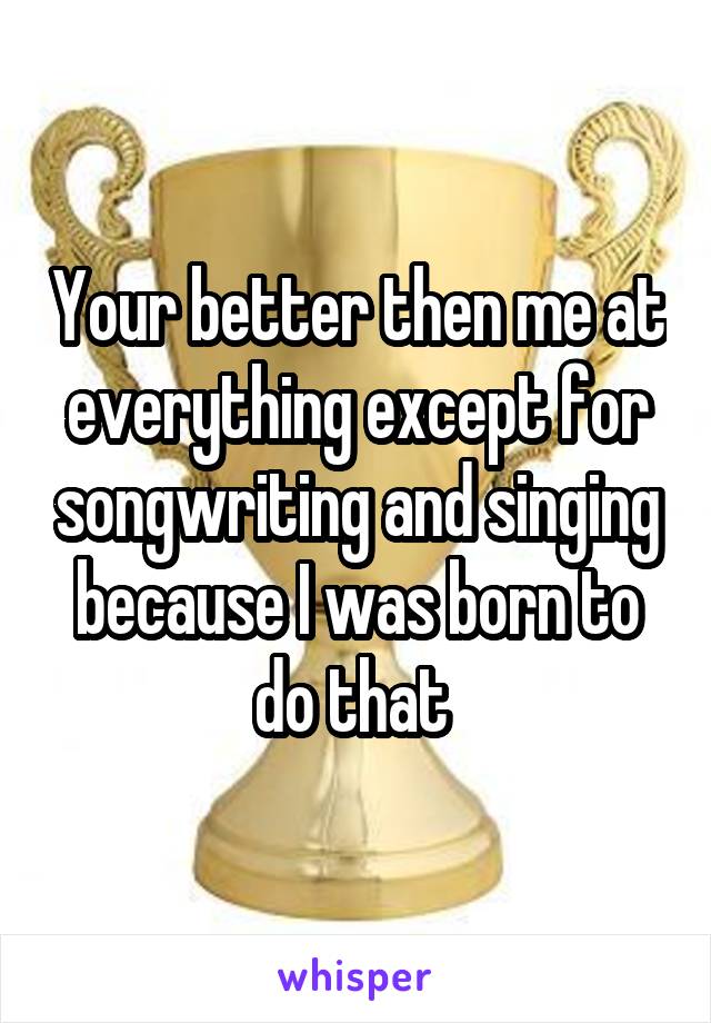 Your better then me at everything except for songwriting and singing because I was born to do that 