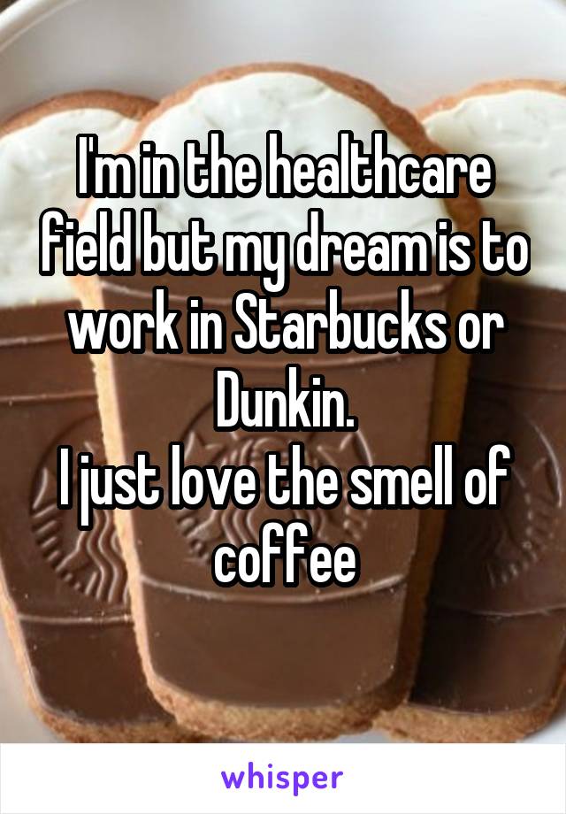 I'm in the healthcare field but my dream is to work in Starbucks or Dunkin.
I just love the smell of coffee
