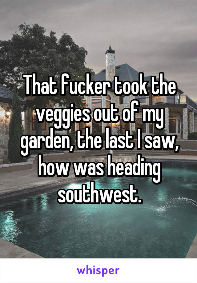 That fucker took the veggies out of my garden, the last I saw, how was heading southwest.