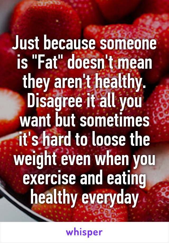 Just because someone is "Fat" doesn't mean they aren't healthy. Disagree it all you want but sometimes it's hard to loose the weight even when you exercise and eating healthy everyday