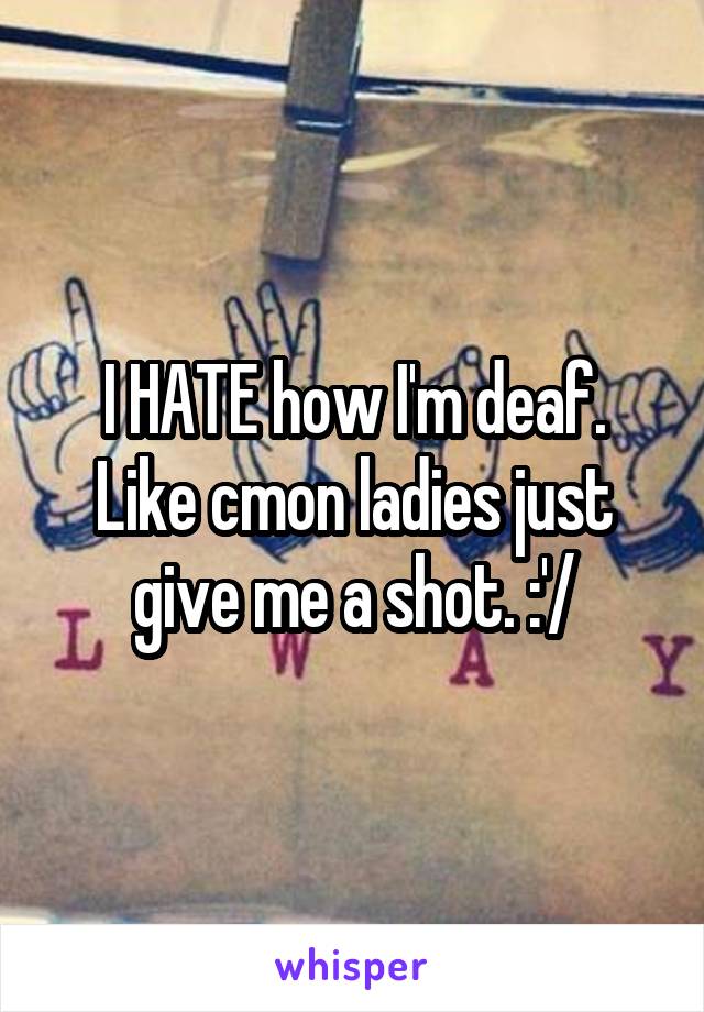 I HATE how I'm deaf. Like cmon ladies just give me a shot. :'/