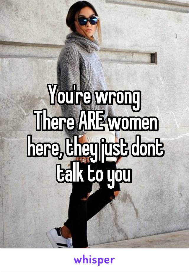 You're wrong 
There ARE women here, they just dont talk to you 