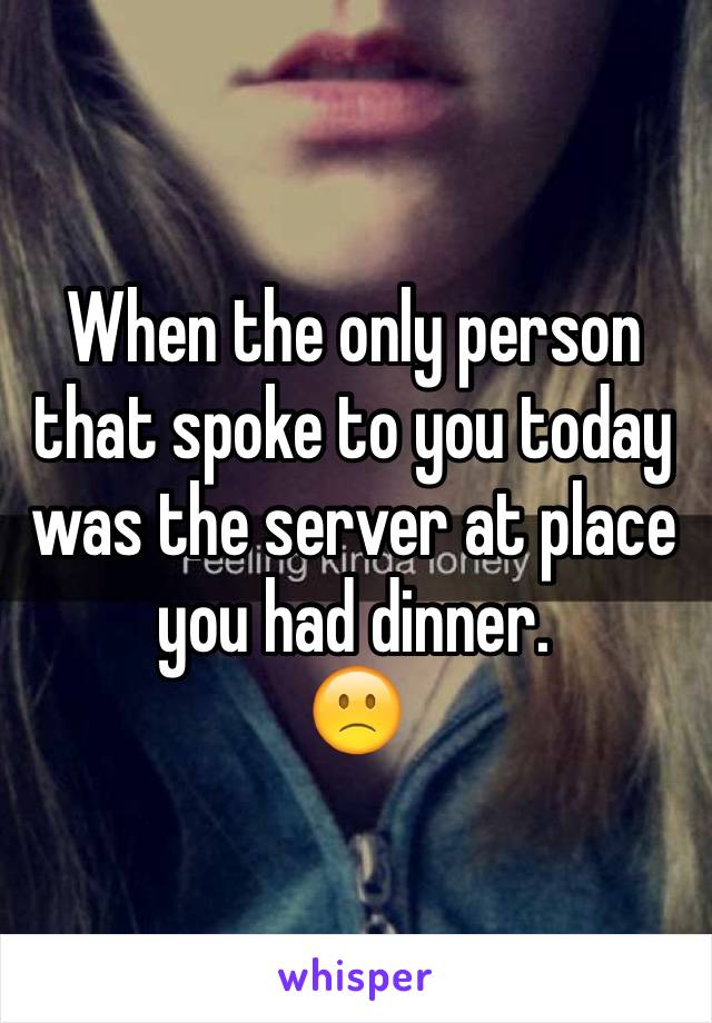 When the only person that spoke to you today was the server at place you had dinner. 
🙁