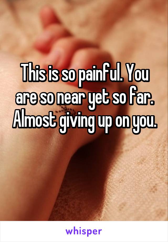 This is so painful. You are so near yet so far. Almost giving up on you. 
