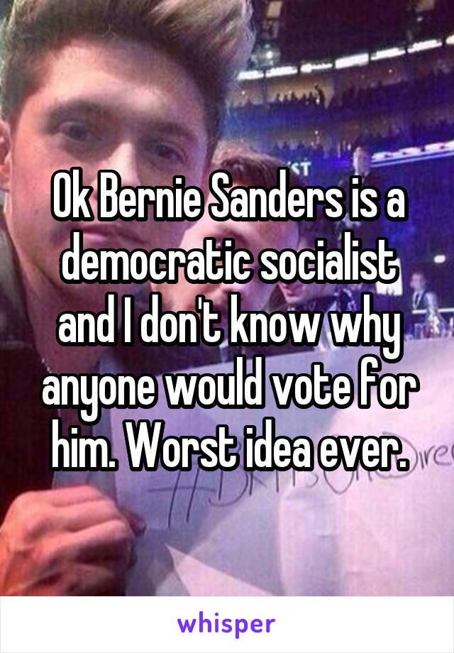 Ok Bernie Sanders is a democratic socialist and I don't know why anyone would vote for him. Worst idea ever.