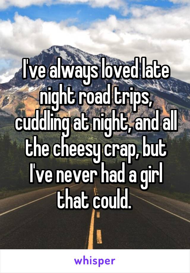 I've always loved late night road trips, cuddling at night, and all the cheesy crap, but I've never had a girl that could. 