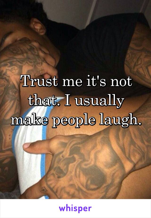 Trust me it's not that. I usually make people laugh. 