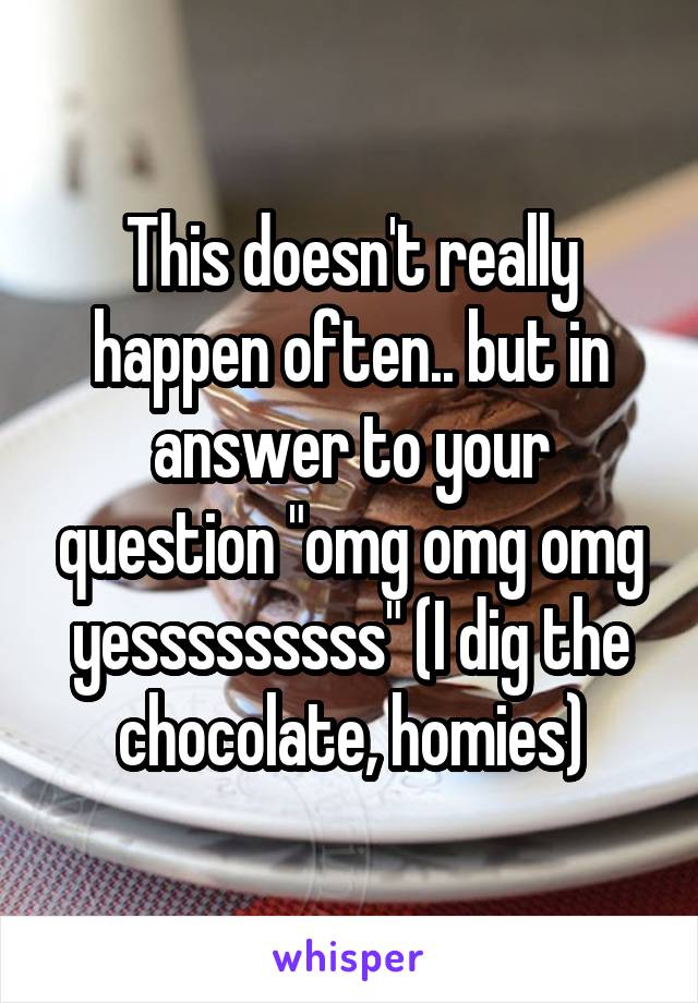 This doesn't really happen often.. but in answer to your question "omg omg omg yesssssssss" (I dig the chocolate, homies)