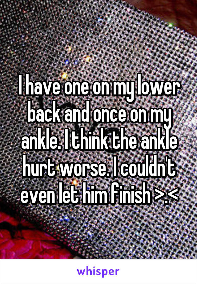 I have one on my lower back and once on my ankle. I think the ankle hurt worse. I couldn't even let him finish >.<