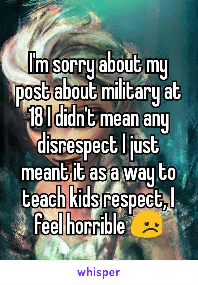 I'm sorry about my post about military at 18 I didn't mean any disrespect I just meant it as a way to teach kids respect, I feel horrible 😞