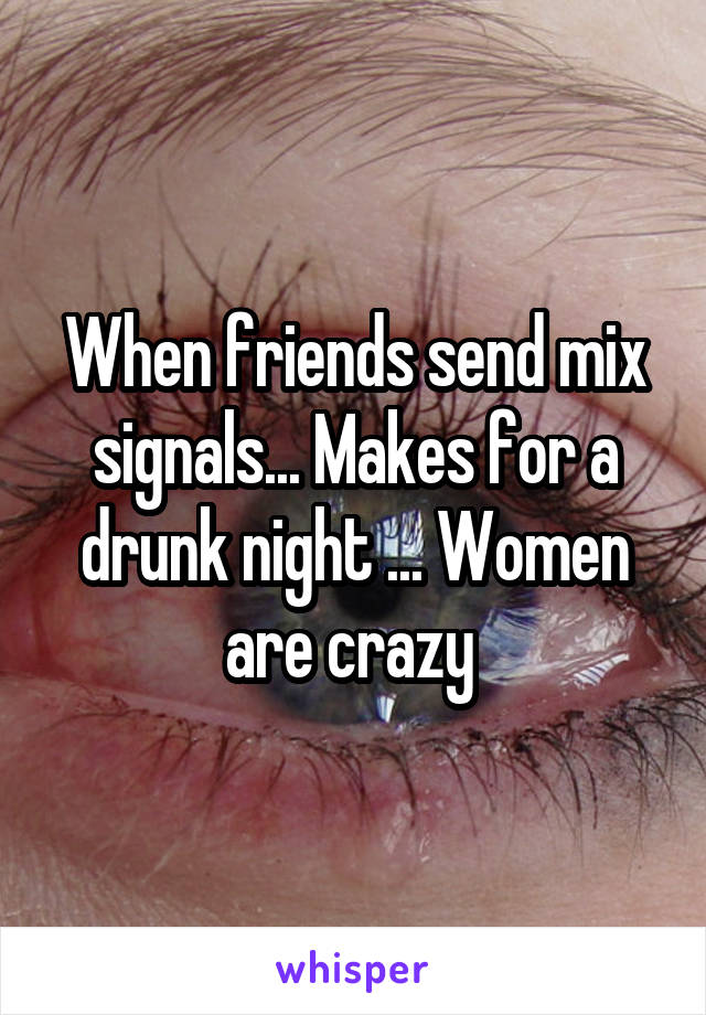 When friends send mix signals... Makes for a drunk night ... Women are crazy 