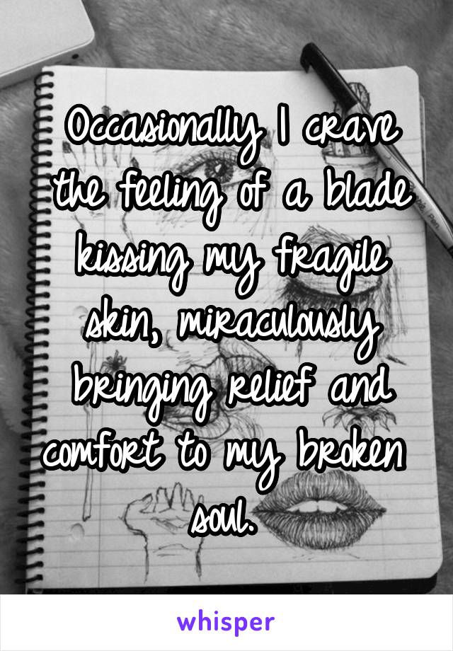 Occasionally I crave the feeling of a blade kissing my fragile skin, miraculously bringing relief and comfort to my broken 
soul. 