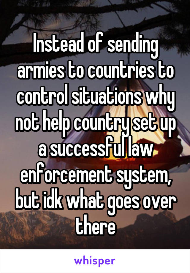 Instead of sending armies to countries to control situations why not help country set up a successful law enforcement system, but idk what goes over there