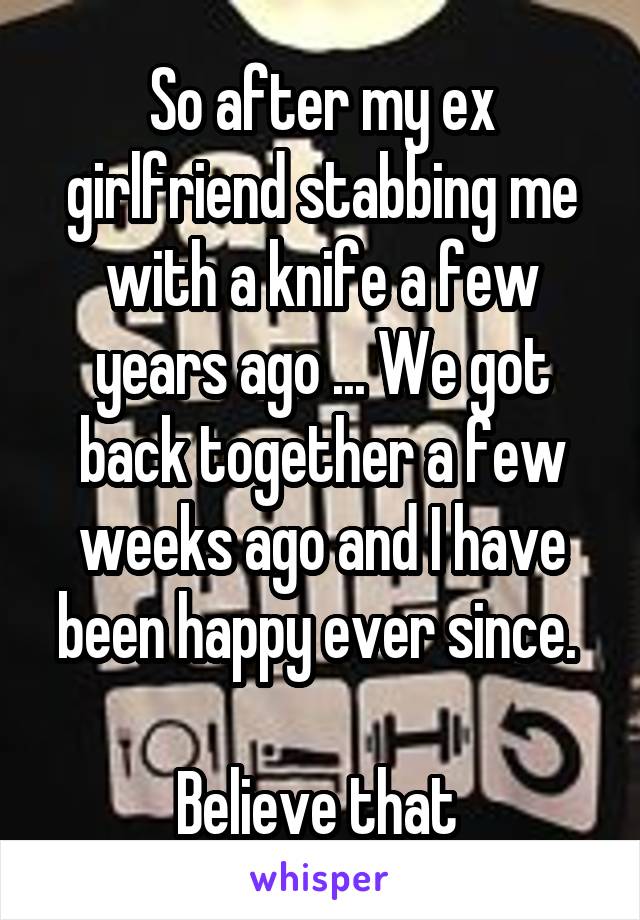 So after my ex girlfriend stabbing me with a knife a few years ago ... We got back together a few weeks ago and I have been happy ever since. 

Believe that 