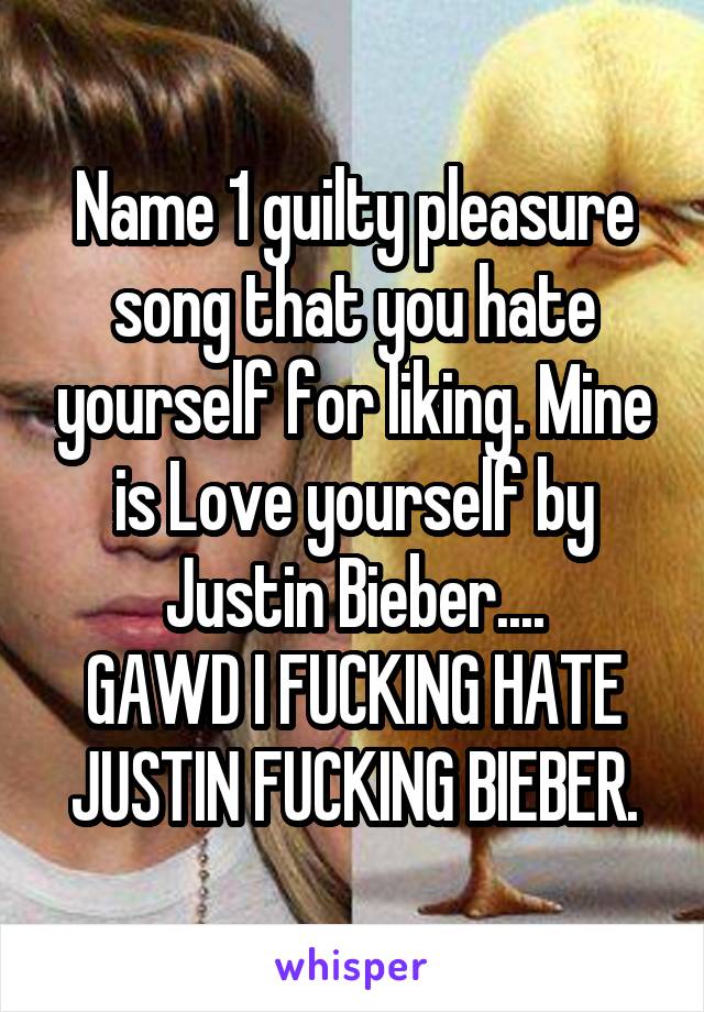 Name 1 guilty pleasure song that you hate yourself for liking. Mine is Love yourself by Justin Bieber....
GAWD I FUCKING HATE JUSTIN FUCKING BIEBER.