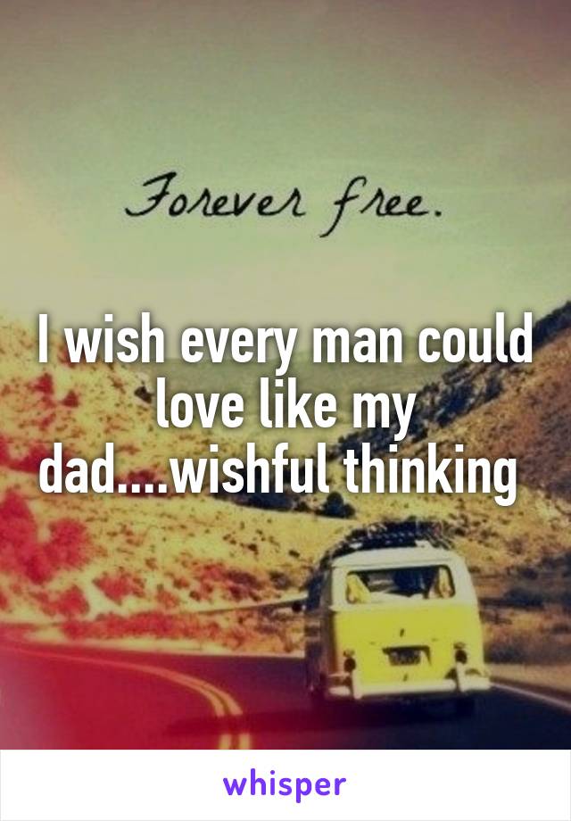 I wish every man could love like my dad....wishful thinking 