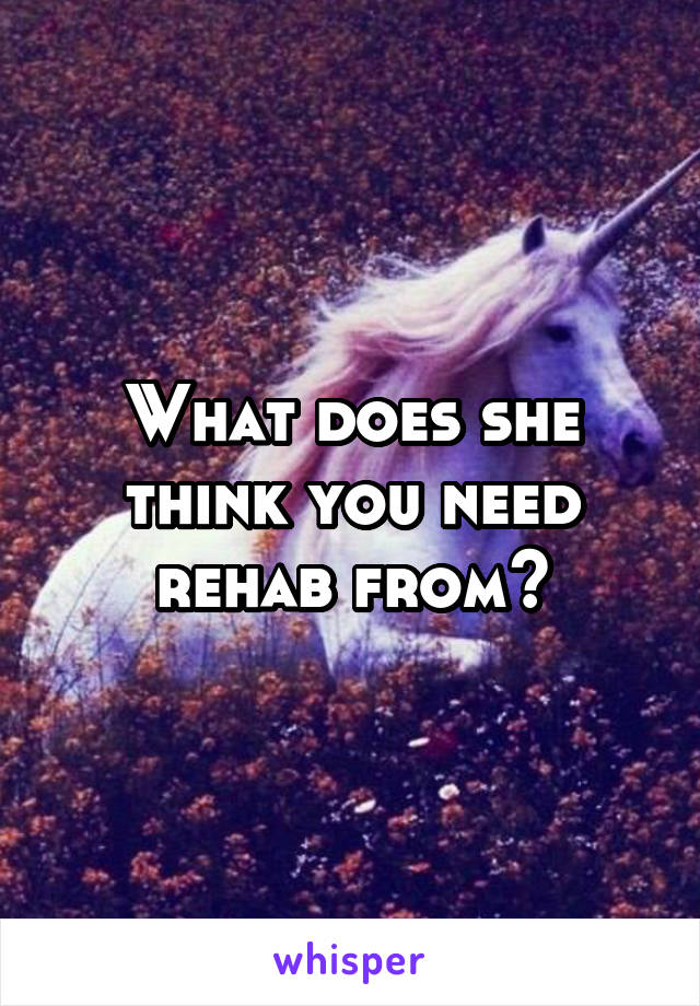 What does she think you need rehab from?