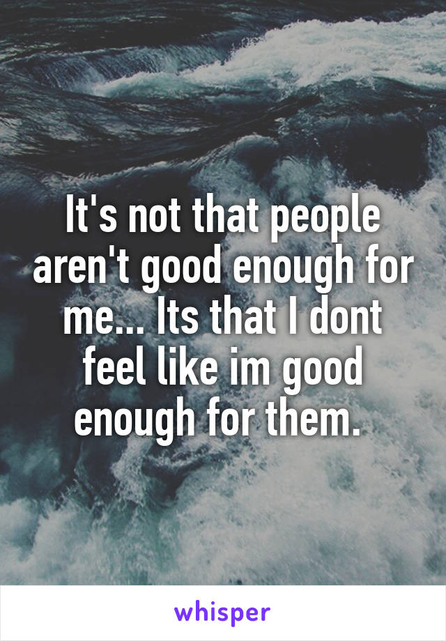 It's not that people aren't good enough for me... Its that I dont feel like im good enough for them. 