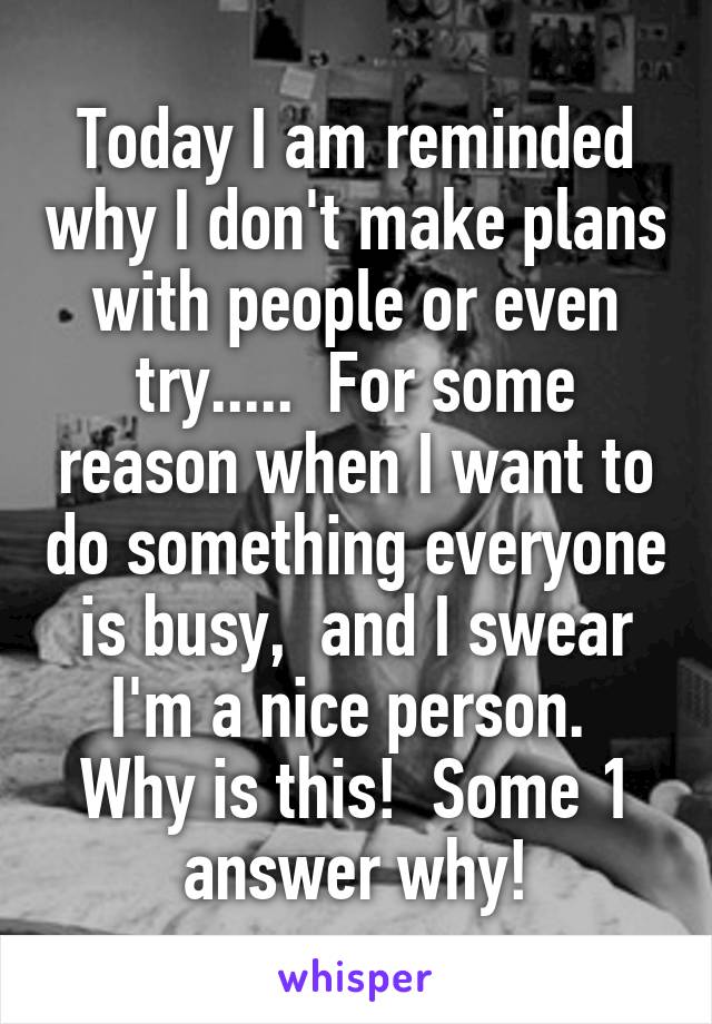 Today I am reminded why I don't make plans with people or even try.....  For some reason when I want to do something everyone is busy,  and I swear I'm a nice person.  Why is this!  Some 1 answer why!