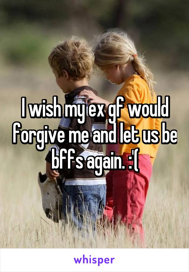 I wish my ex gf would forgive me and let us be bffs again. :'(