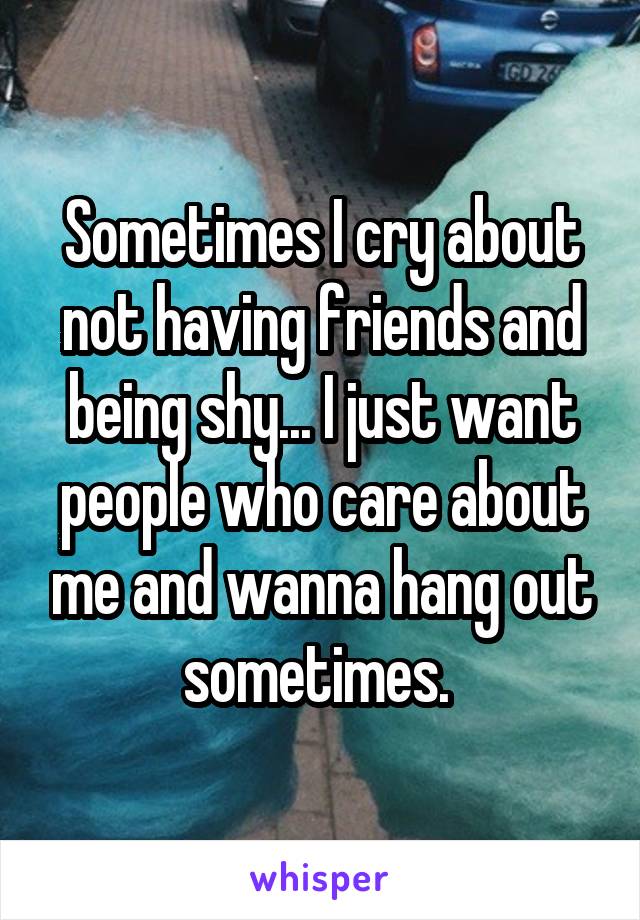 Sometimes I cry about not having friends and being shy... I just want people who care about me and wanna hang out sometimes. 