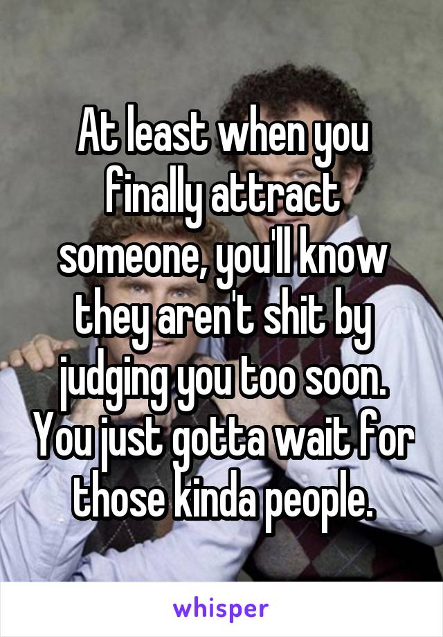At least when you finally attract someone, you'll know they aren't shit by judging you too soon. You just gotta wait for those kinda people.