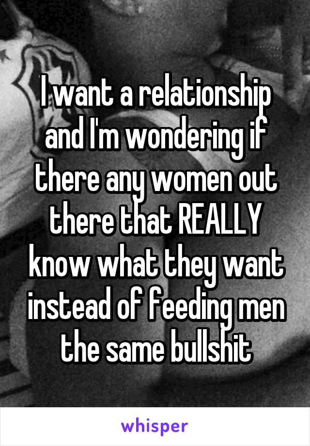 I want a relationship and I'm wondering if there any women out there that REALLY know what they want instead of feeding men the same bullshit