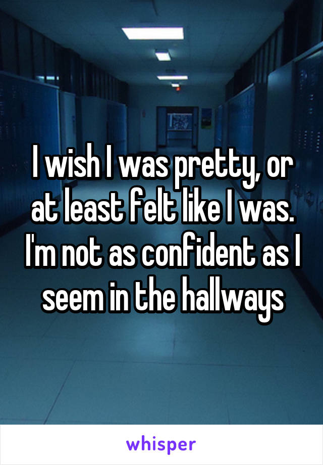 I wish I was pretty, or at least felt like I was. I'm not as confident as I seem in the hallways