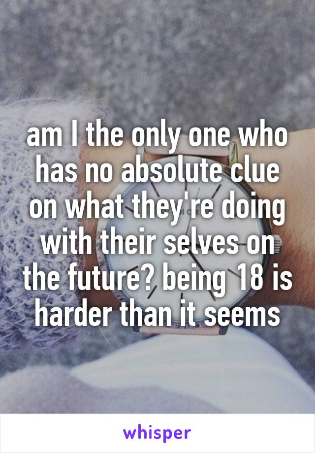 am I the only one who has no absolute clue on what they're doing with their selves on the future? being 18 is harder than it seems