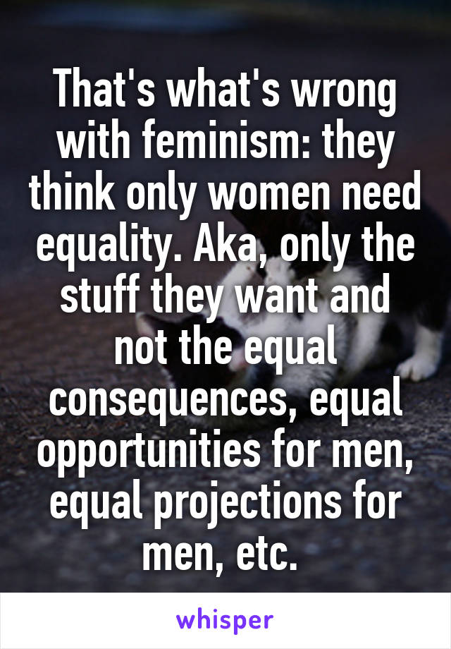 That's what's wrong with feminism: they think only women need equality. Aka, only the stuff they want and not the equal consequences, equal opportunities for men, equal projections for men, etc. 