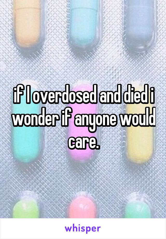 if I overdosed and died i wonder if anyone would care.