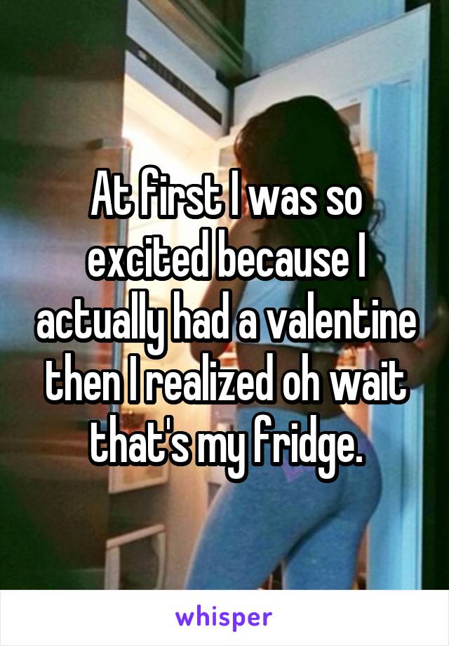 At first I was so excited because I actually had a valentine then I realized oh wait that's my fridge.