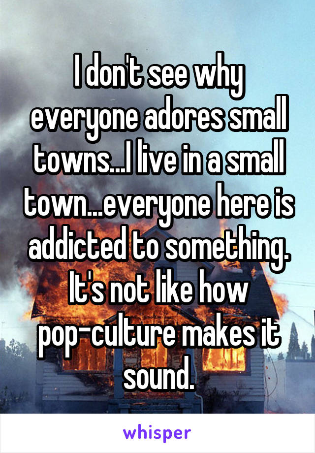 I don't see why everyone adores small towns...I live in a small town...everyone here is addicted to something. It's not like how pop-culture makes it sound.