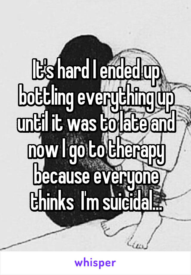 It's hard I ended up bottling everything up until it was to late and now I go to therapy because everyone thinks  I'm suicidal...