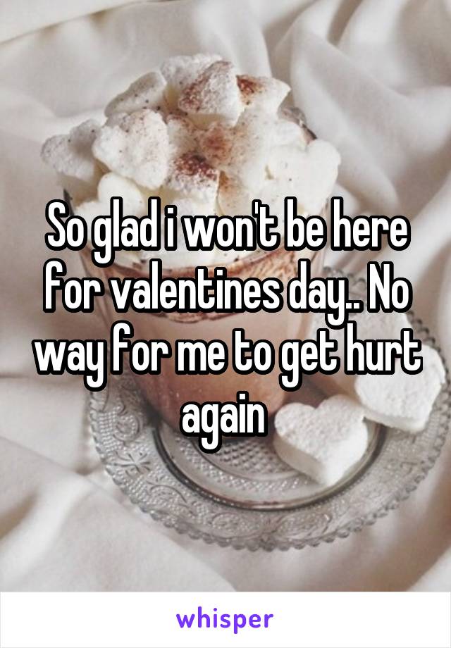So glad i won't be here for valentines day.. No way for me to get hurt again 