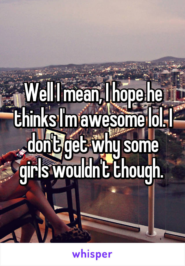 Well I mean, I hope he thinks I'm awesome lol. I don't get why some girls wouldn't though. 
