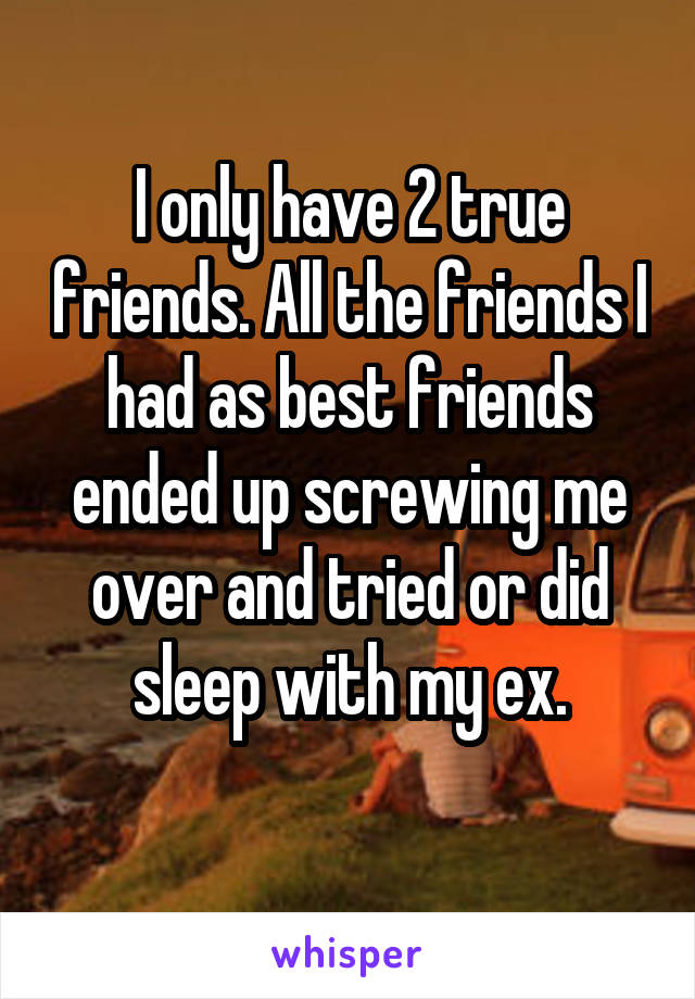 I only have 2 true friends. All the friends I had as best friends ended up screwing me over and tried or did sleep with my ex.
