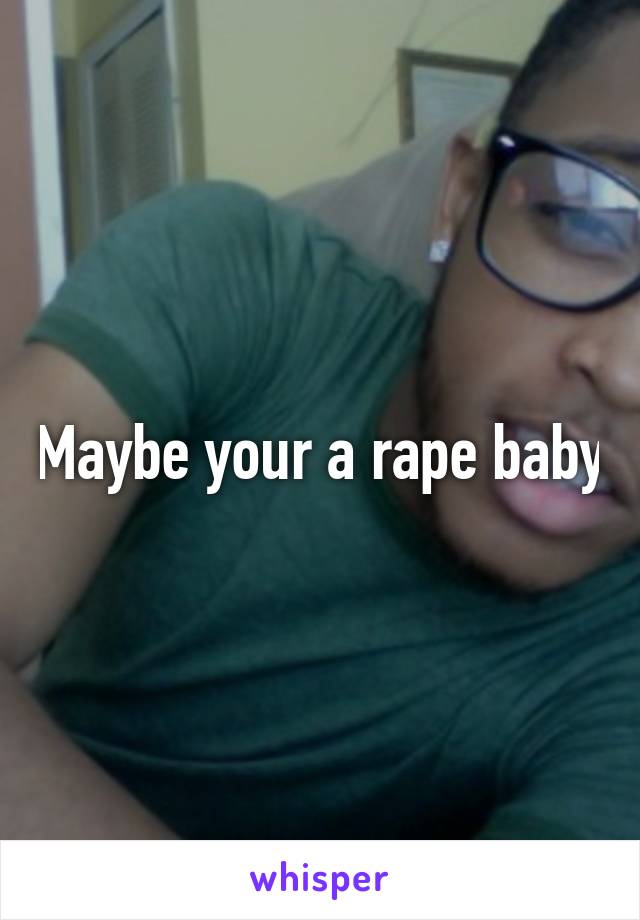 Maybe your a rape baby