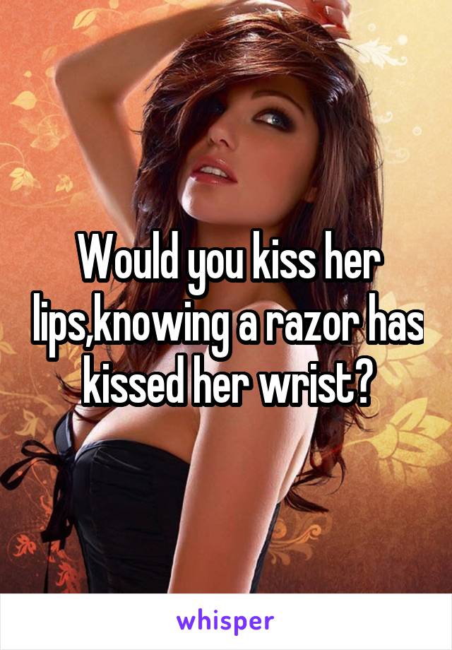 Would you kiss her lips,knowing a razor has kissed her wrist?