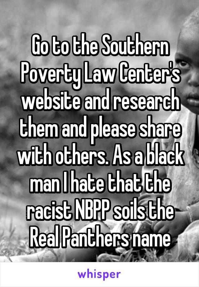 Go to the Southern Poverty Law Center's website and research them and please share with others. As a black man I hate that the racist NBPP soils the Real Panthers name